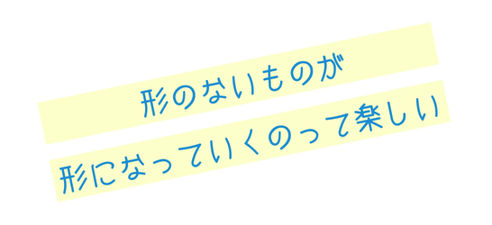 形のないものが形になっていくのって楽しい